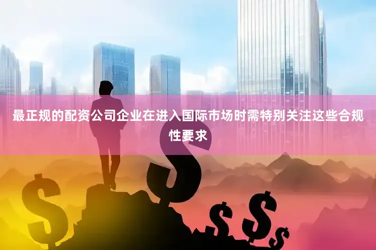 最正规的配资公司企业在进入国际市场时需特别关注这些合规性要求