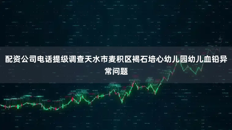 配资公司电话提级调查天水市麦积区褐石培心幼儿园幼儿血铅异常问题