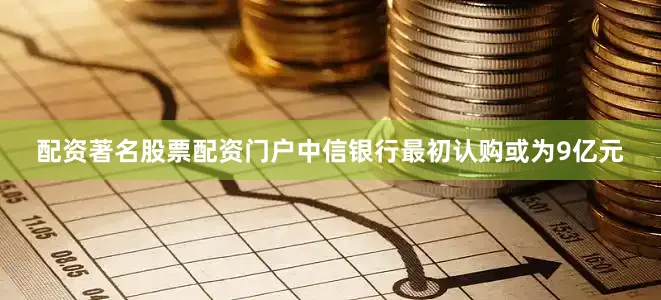 配资著名股票配资门户中信银行最初认购或为9亿元
