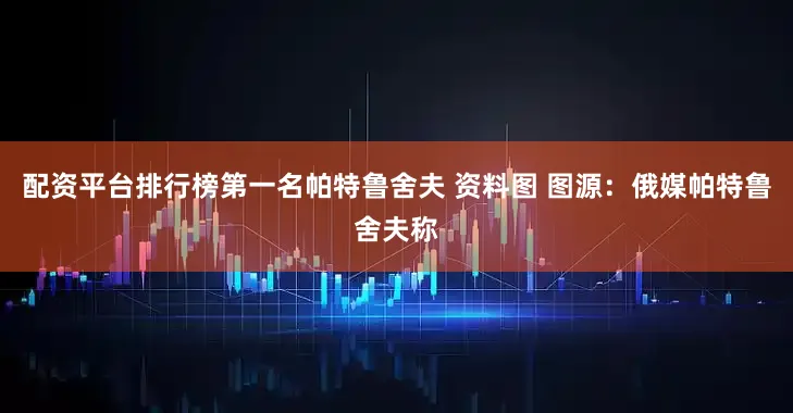配资平台排行榜第一名帕特鲁舍夫 资料图 图源：俄媒帕特鲁舍夫称