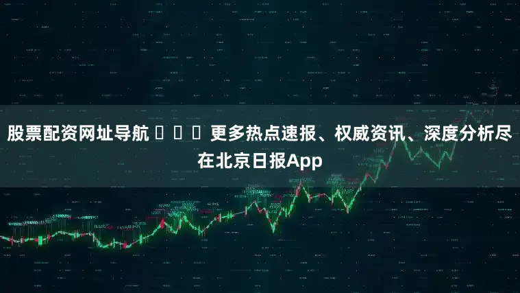 股票配资网址导航 ​​​更多热点速报、权威资讯、深度分析尽在北京日报App