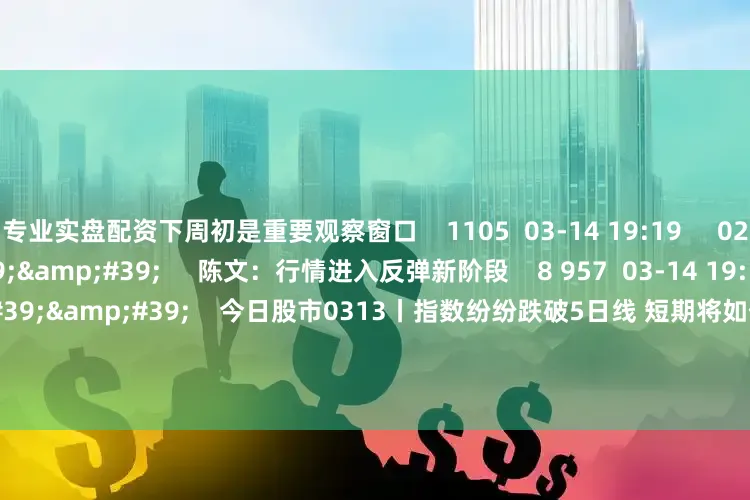 专业实盘配资下周初是重要观察窗口    1105  03-14 19:19     02&#39;09&#39;&#39;     陈文：行情进入反弹新阶段    8 957  03-14 19:19     57&#39;57&#39;&#39;    今日股市0313丨指数纷纷跌破5日线 短期将如何选择方向？  原创    3685  03-13