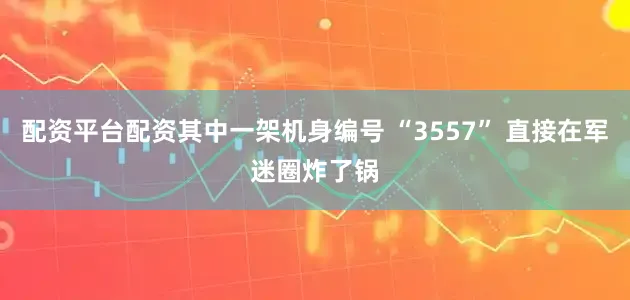 配资平台配资其中一架机身编号 “3557” 直接在军迷圈炸了锅